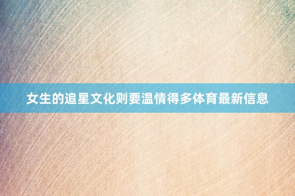 女生的追星文化则要温情得多体育最新信息