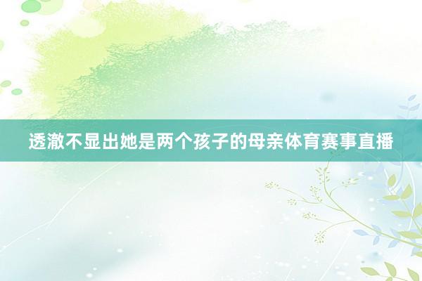 透澈不显出她是两个孩子的母亲体育赛事直播