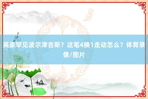 英豪罕见波尔津吉斯？这笔4换1走动怎么？体育录像/图片