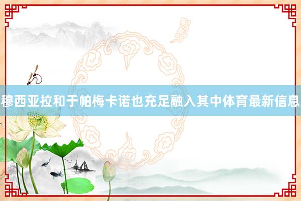 穆西亚拉和于帕梅卡诺也充足融入其中体育最新信息