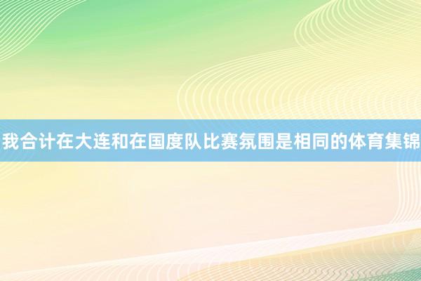 我合计在大连和在国度队比赛氛围是相同的体育集锦