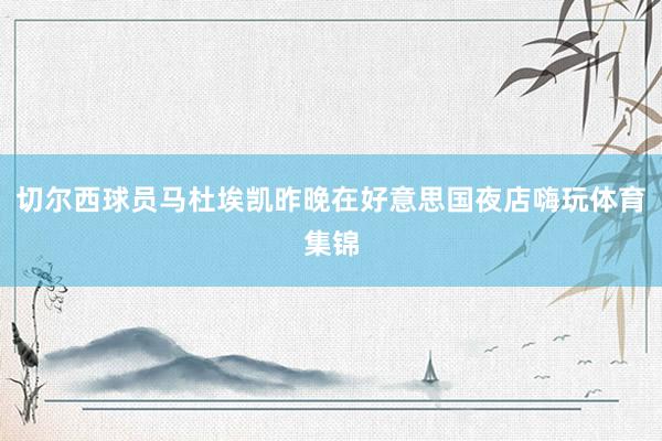 切尔西球员马杜埃凯昨晚在好意思国夜店嗨玩体育集锦