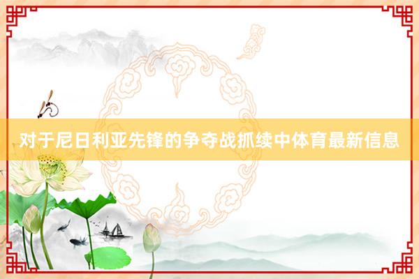 对于尼日利亚先锋的争夺战抓续中体育最新信息