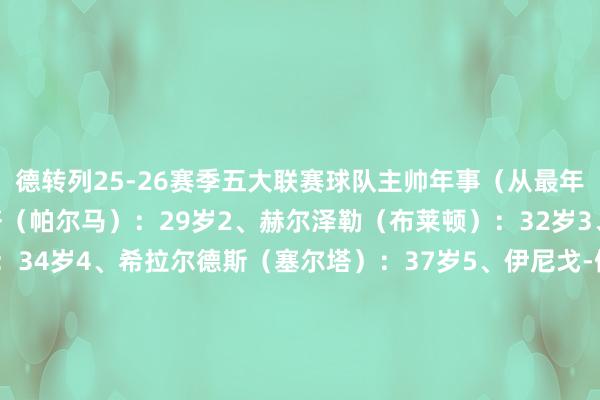 德转列25-26赛季五大联赛球队主帅年事（从最年青起陈设）：1、奎斯塔（帕尔马）：29岁2、赫尔泽勒（布莱顿）：32岁3、梅林-波尔津（汉堡）：34岁4、希拉尔德斯（塞尔塔）：37岁5、伊尼戈-佩雷斯（巴列卡诺）：37岁6、瓦格纳（奥格斯堡）：37岁7、法布雷加斯（科莫）：38岁8、迪迪埃-迪加尔（勒阿弗尔）：38岁9、孔帕尼（拜仁）：39岁10、皮萨卡内（卡利亚里）：39岁    体育赛事直播