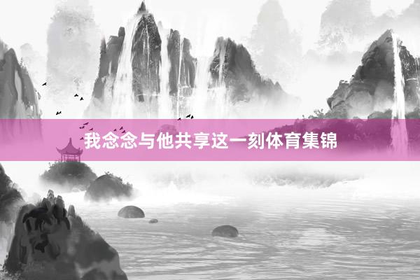 我念念与他共享这一刻体育集锦