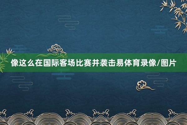 像这么在国际客场比赛并袭击易体育录像/图片