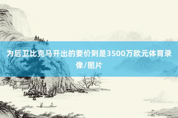 为后卫比克马开出的要价则是3500万欧元体育录像/图片