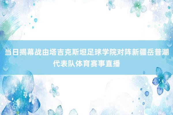 当日揭幕战由塔吉克斯坦足球学院对阵新疆岳普湖代表队体育赛事直播