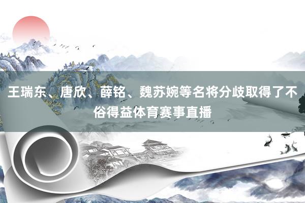 王瑞东、唐欣、薛铭、魏苏婉等名将分歧取得了不俗得益体育赛事直播