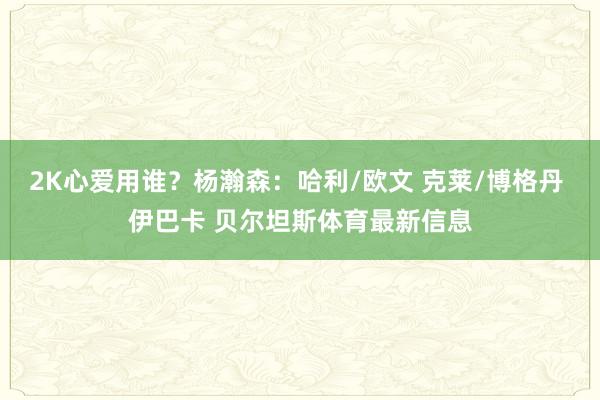 2K心爱用谁？杨瀚森：哈利/欧文 克莱/博格丹 伊巴卡 贝尔坦斯体育最新信息