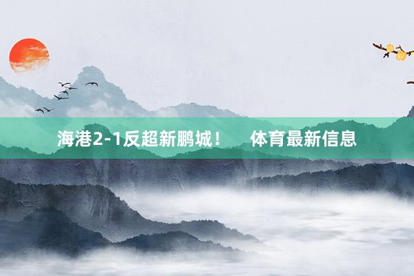 海港2-1反超新鹏城！    体育最新信息