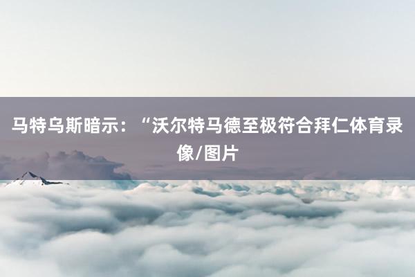 马特乌斯暗示：“沃尔特马德至极符合拜仁体育录像/图片