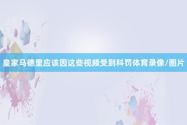 皇家马德里应该因这些视频受到科罚体育录像/图片