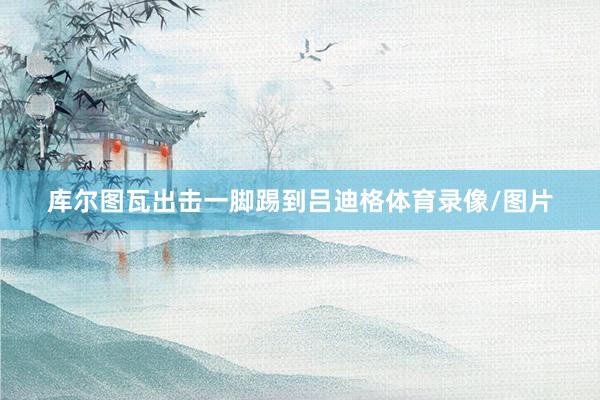 库尔图瓦出击一脚踢到吕迪格体育录像/图片