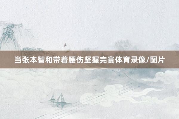 当张本智和带着腰伤坚握完赛体育录像/图片