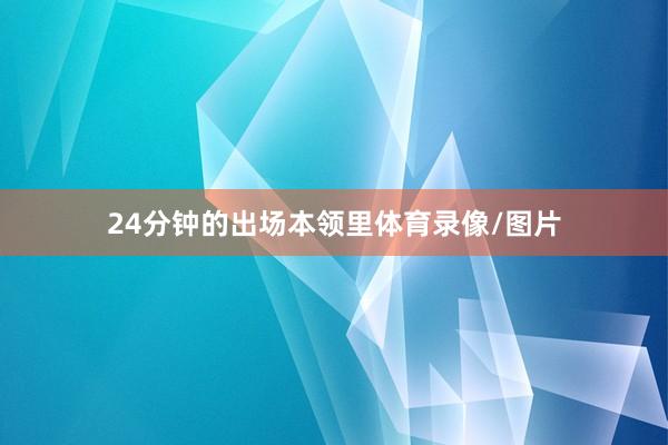 24分钟的出场本领里体育录像/图片