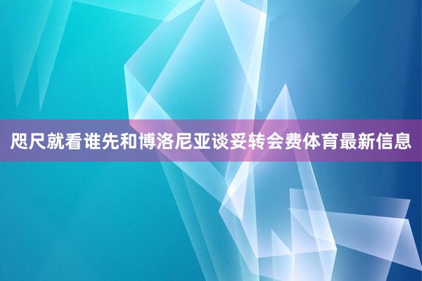咫尺就看谁先和博洛尼亚谈妥转会费体育最新信息