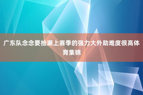 广东队念念要捡漏上赛季的强力大外助难度很高体育集锦
