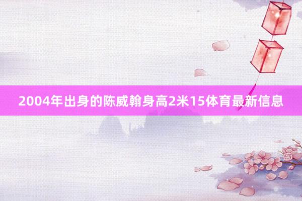 2004年出身的陈威翰身高2米15体育最新信息