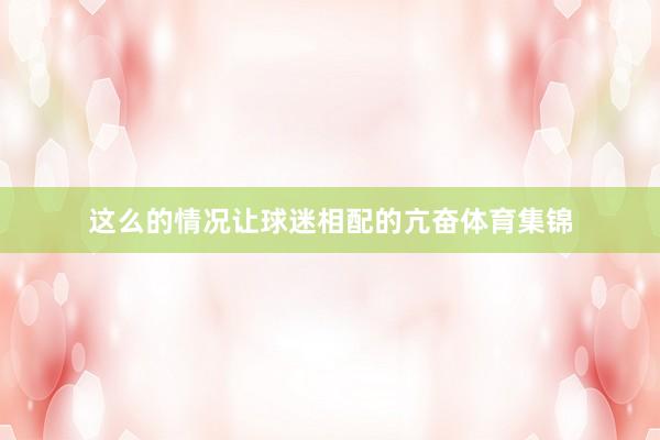 这么的情况让球迷相配的亢奋体育集锦