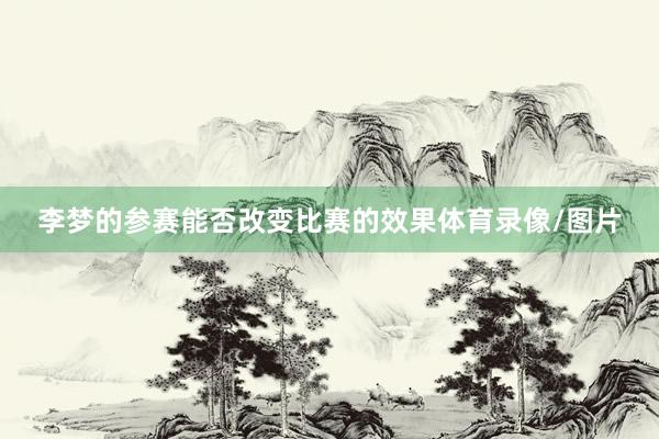 李梦的参赛能否改变比赛的效果体育录像/图片