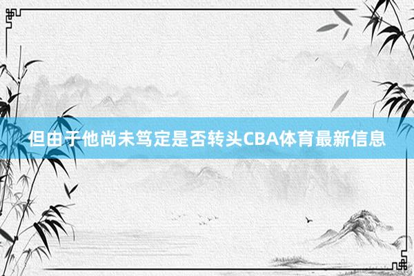 但由于他尚未笃定是否转头CBA体育最新信息
