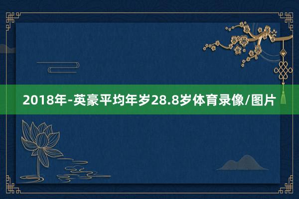 2018年-英豪平均年岁28.8岁体育录像/图片