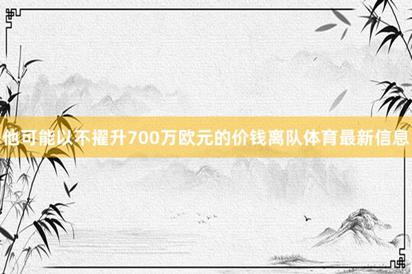 他可能以不擢升700万欧元的价钱离队体育最新信息