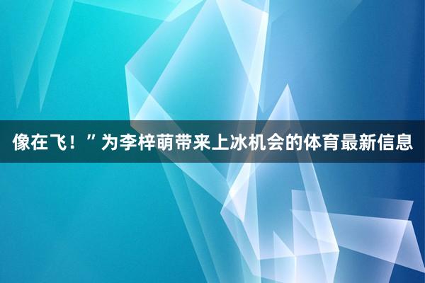 像在飞！”为李梓萌带来上冰机会的体育最新信息