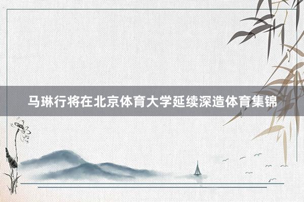 马琳行将在北京体育大学延续深造体育集锦