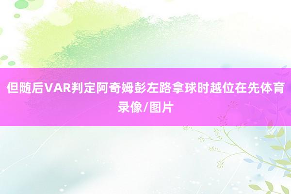 但随后VAR判定阿奇姆彭左路拿球时越位在先体育录像/图片
