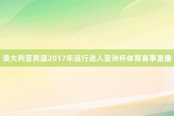 澳大利亚男篮2017年运行进入亚洲杯体育赛事直播