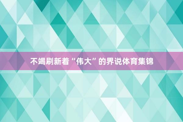 不竭刷新着“伟大”的界说体育集锦
