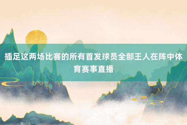 插足这两场比赛的所有首发球员全部王人在阵中体育赛事直播