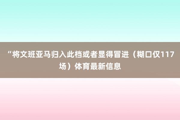 “将文班亚马归入此档或者显得冒进(糊口仅117场)体育最新信息