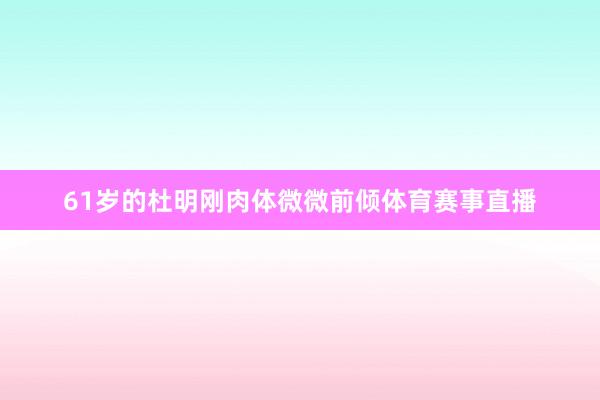 61岁的杜明刚肉体微微前倾体育赛事直播