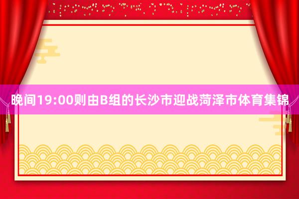 晚间19:00则由B组的长沙市迎战菏泽市体育集锦