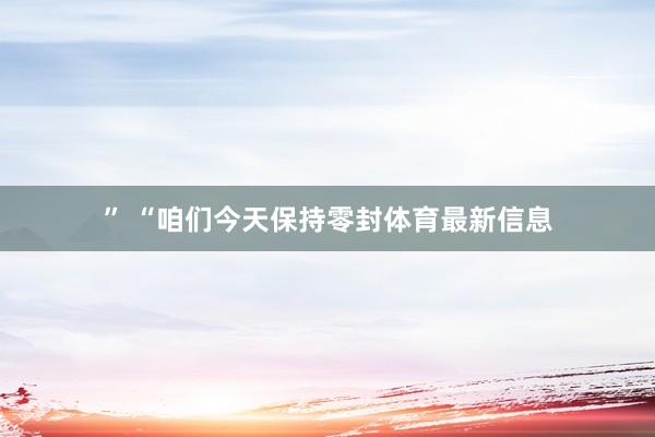 ” “咱们今天保持零封体育最新信息