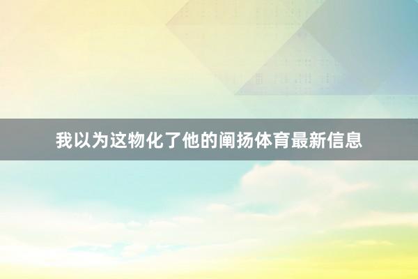 我以为这物化了他的阐扬体育最新信息