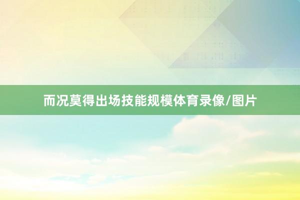 而况莫得出场技能规模体育录像/图片