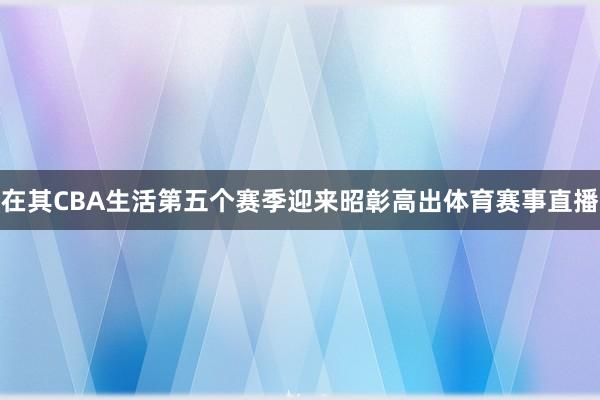 在其CBA生活第五个赛季迎来昭彰高出体育赛事直播
