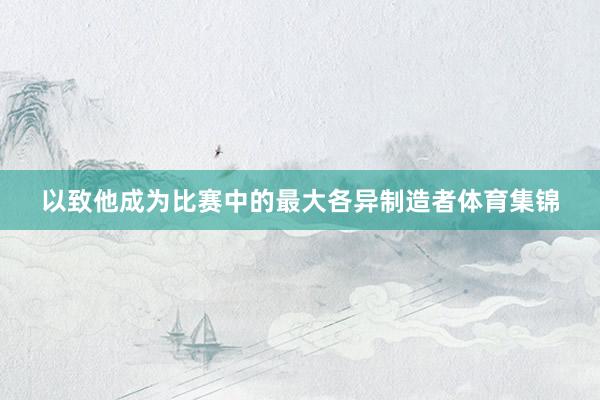 以致他成为比赛中的最大各异制造者体育集锦