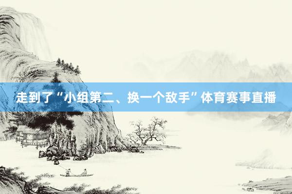 走到了“小组第二、换一个敌手”体育赛事直播
