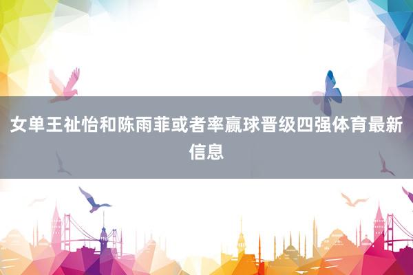 女单王祉怡和陈雨菲或者率赢球晋级四强体育最新信息