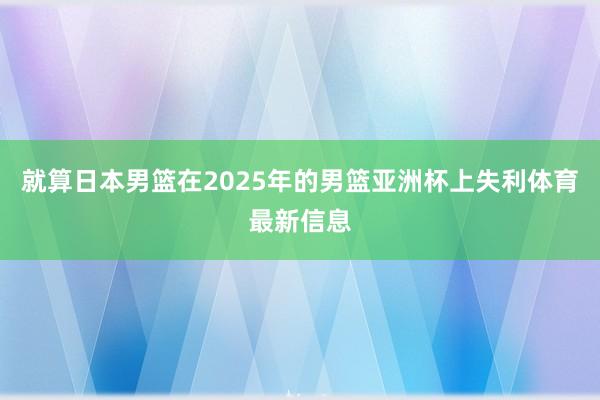 就算日本男篮在2025年的男篮亚洲杯上失利体育最新信息