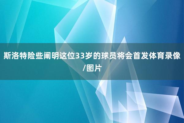斯洛特险些阐明这位33岁的球员将会首发体育录像/图片