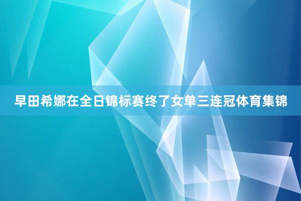 早田希娜在全日锦标赛终了女单三连冠体育集锦