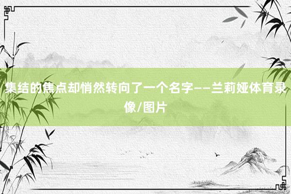 集结的焦点却悄然转向了一个名字——兰莉娅体育录像/图片