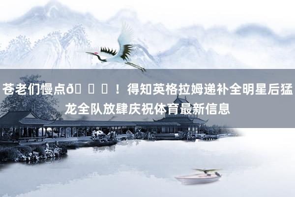 苍老们慢点😂！得知英格拉姆递补全明星后猛龙全队放肆庆祝体育最新信息