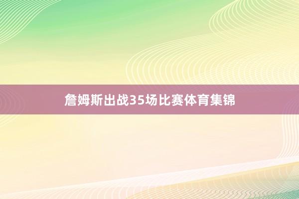詹姆斯出战35场比赛体育集锦